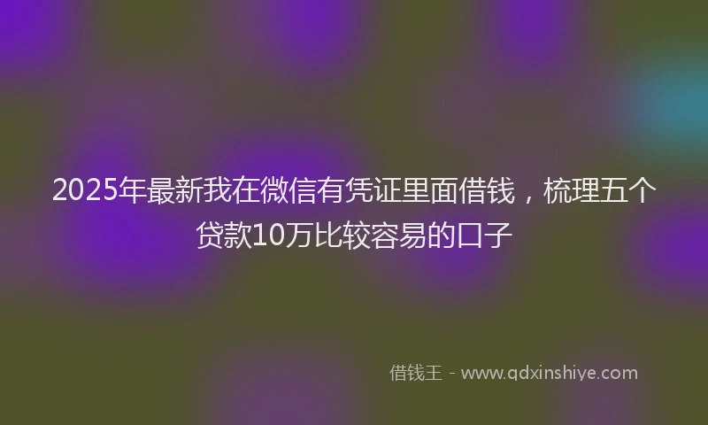 2025年最新我在微信有凭证里面借钱，梳理五个贷款10万比较容易的口子