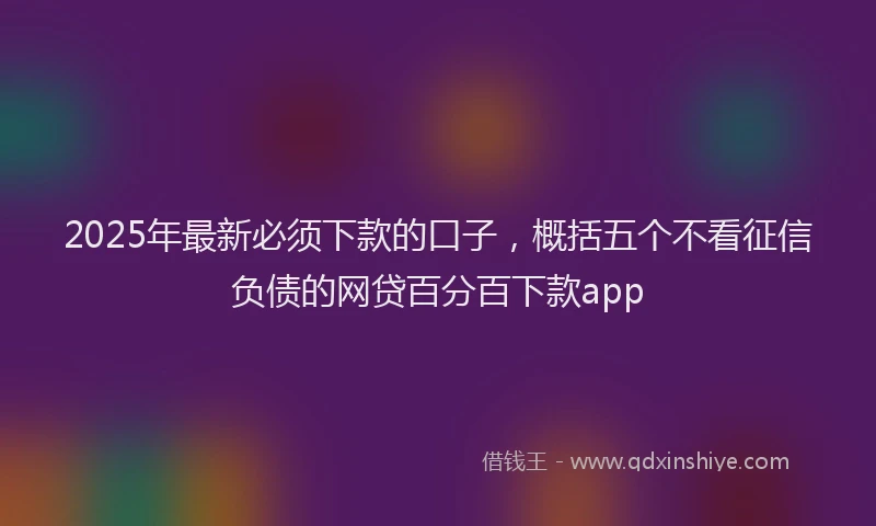 2025年最新必须下款的口子，概括五个不看征信负债的网贷百分百下款app