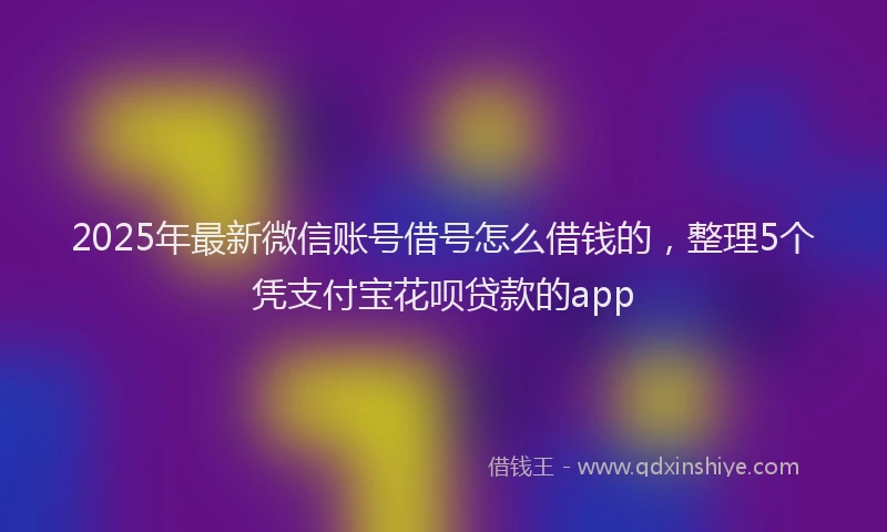 2025年最新微信账号借号怎么借钱的，整理5个凭支付宝花呗贷款的app