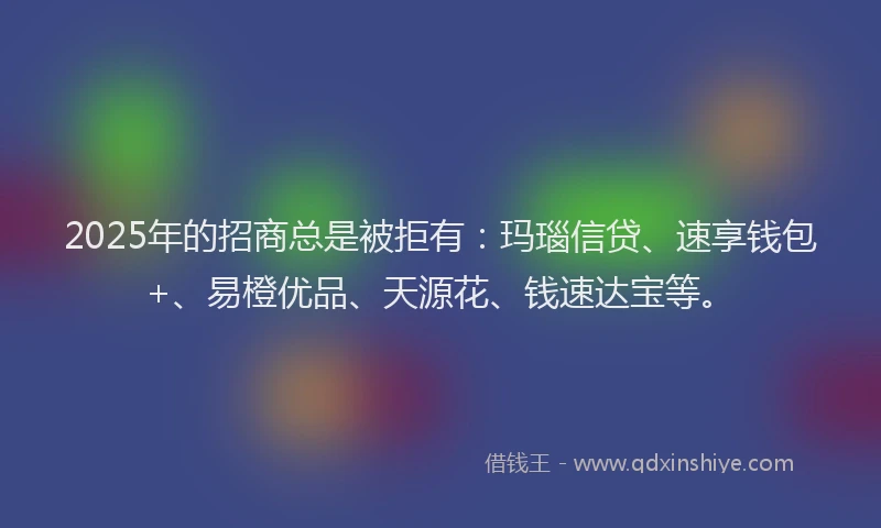 2025年的招商总是被拒有：玛瑙信贷、速享钱包+、易橙优品、天源花、钱速达宝等。