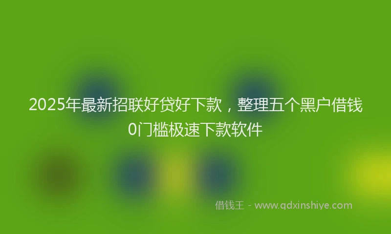 2025年最新招联好贷好下款，整理五个黑户借钱0门槛极速下款软件
