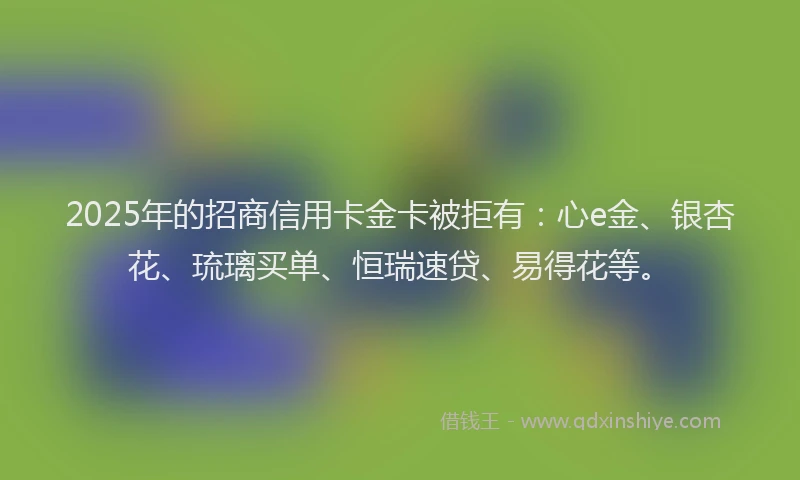 2025年的招商信用卡金卡被拒有：心e金、银杏花、琉璃买单、恒瑞速贷、易得花等。