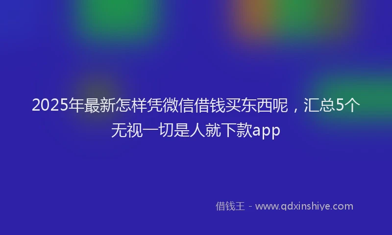 2025年最新怎样凭微信借钱买东西呢，汇总5个无视一切是人就下款app