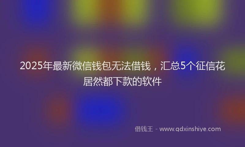 2025年最新微信钱包无法借钱，汇总5个征信花居然都下款的软件