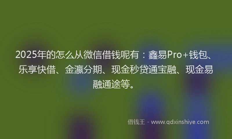 2025年的怎么从微信借钱呢有：鑫易Pro+钱包、乐享快借、金瀛分期、现金秒贷通宝融、现金易融通途等。