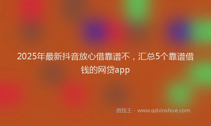 2025年最新抖音放心借靠谱不，汇总5个靠谱借钱的网贷app