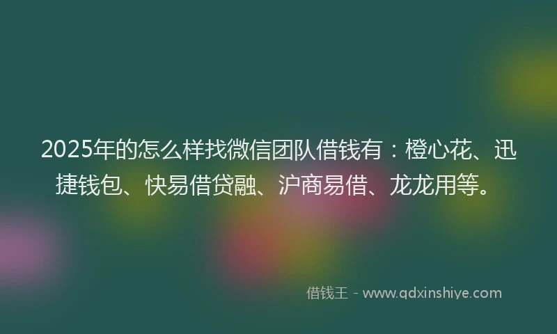 2025年的怎么样找微信团队借钱有：橙心花、迅捷钱包、快易借贷融、沪商易借、龙龙用等。