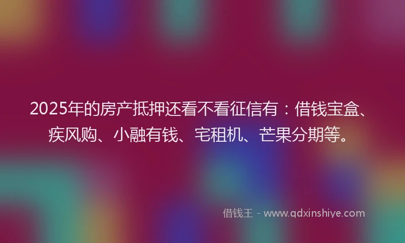 2025年的房产抵押还看不看征信有：借钱宝盒、疾风购、小融有钱、宅租机、芒果分期等。