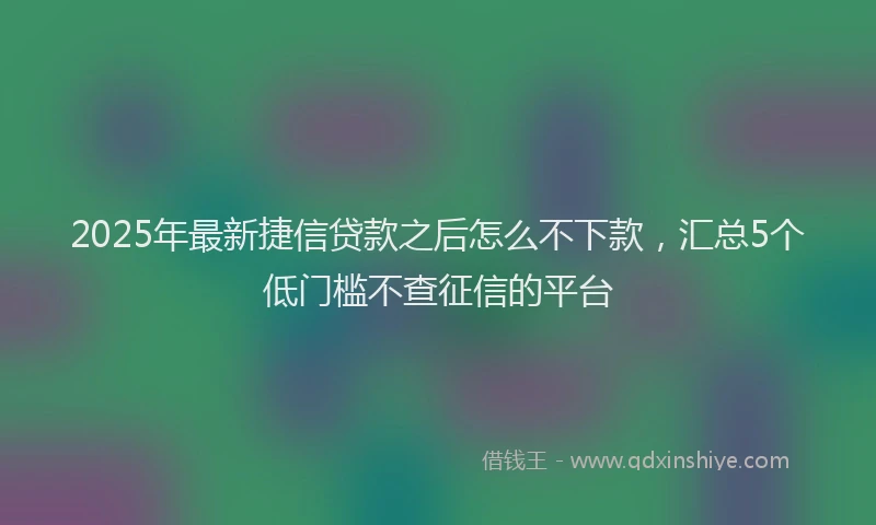 2025年最新捷信贷款之后怎么不下款，汇总5个低门槛不查征信的平台