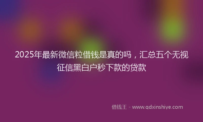 2025年最新微信粒借钱是真的吗，汇总五个无视征信黑白户秒下款的贷款