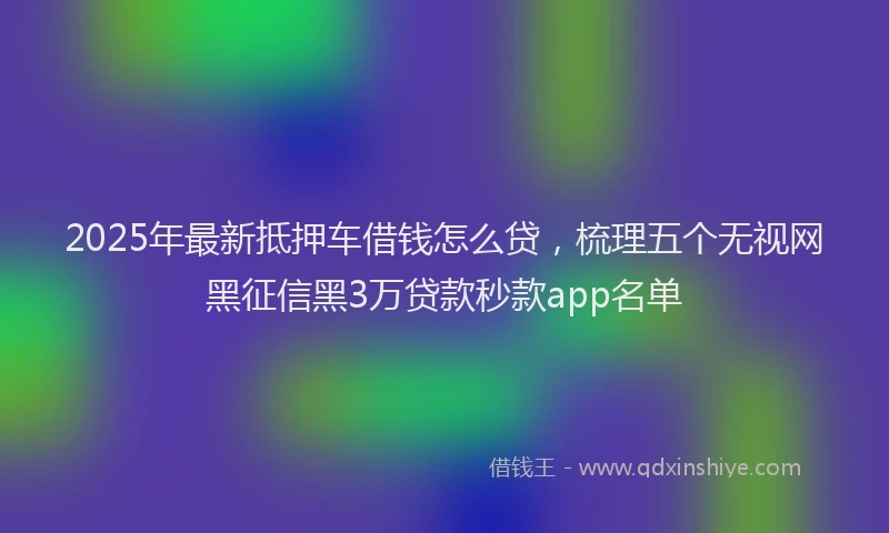 2025年最新抵押车借钱怎么贷，梳理五个无视网黑征信黑3万贷款秒款app名单