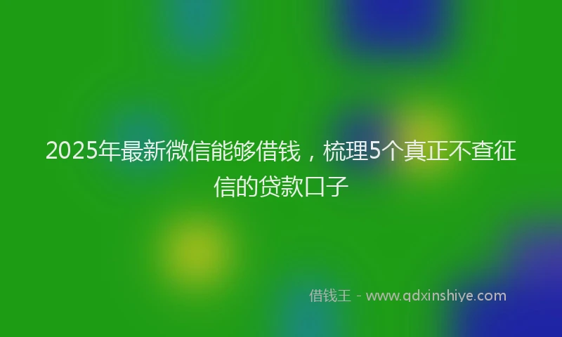 2025年最新微信能够借钱，梳理5个真正不查征信的贷款口子