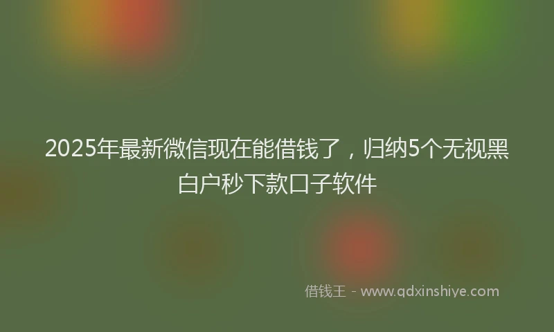 2025年最新微信现在能借钱了，归纳5个无视黑白户秒下款口子软件
