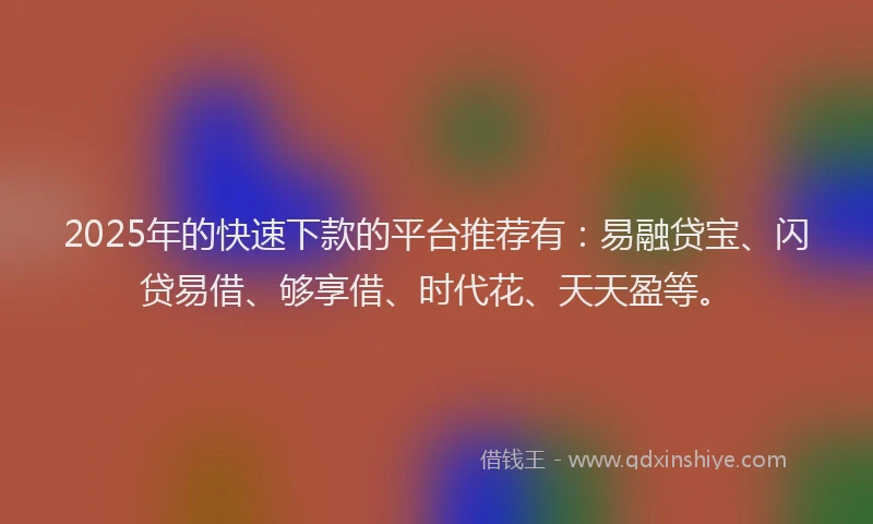 2025年的快速下款的平台推荐有：易融贷宝、闪贷易借、够享借、时代花、天天盈等。