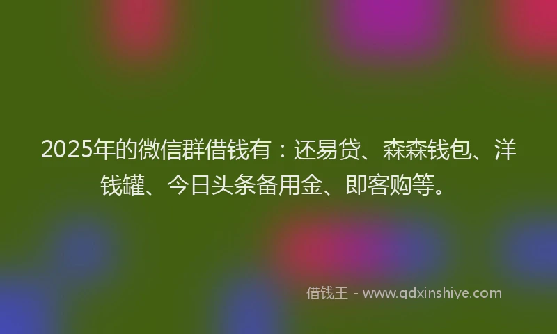 2025年的微信群借钱有：还易贷、森森钱包、洋钱罐、今日头条备用金、即客购等。