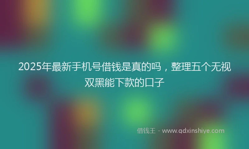 2025年最新手机号借钱是真的吗，整理五个无视双黑能下款的口子