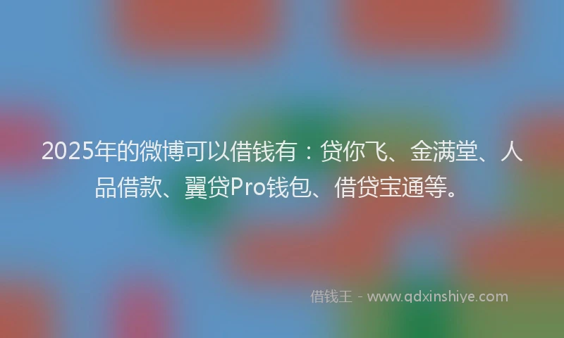 2025年的微博可以借钱有：贷你飞、金满堂、人品借款、翼贷Pro钱包、借贷宝通等。