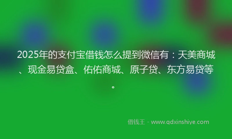 2025年的支付宝借钱怎么提到微信有：天美商城、现金易贷盒、佑佑商城、原子贷、东方易贷等。