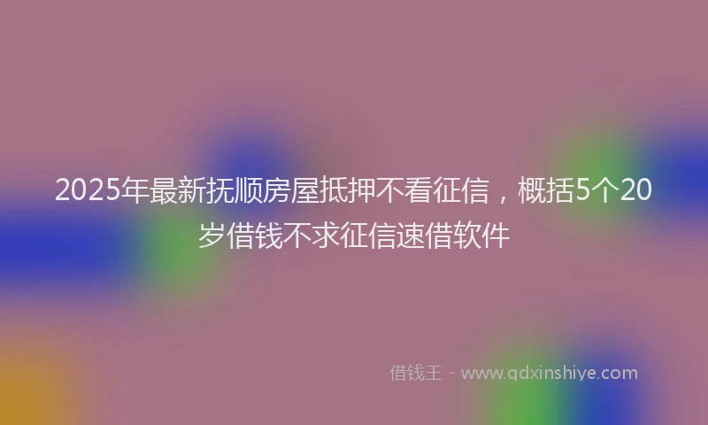 2025年最新抚顺房屋抵押不看征信，概括5个20岁借钱不求征信速借软件
