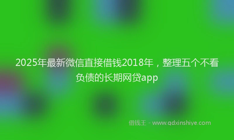 2025年最新微信直接借钱2018年，整理五个不看负债的长期网贷app