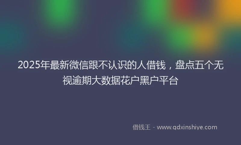 2025年最新微信跟不认识的人借钱，盘点五个无视逾期大数据花户黑户平台