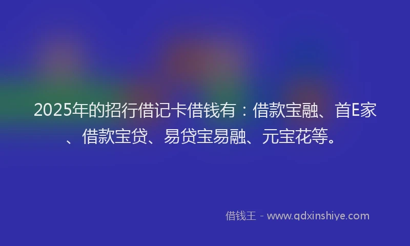 2025年的招行借记卡借钱有：借款宝融、首E家、借款宝贷、易贷宝易融、元宝花等。