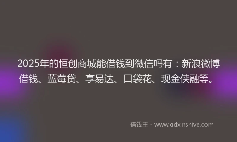 2025年的恒创商城能借钱到微信吗有：新浪微博借钱、蓝莓贷、享易达、口袋花、现金侠融等。