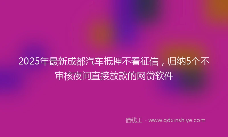 2025年最新成都汽车抵押不看征信，归纳5个不审核夜间直接放款的网贷软件
