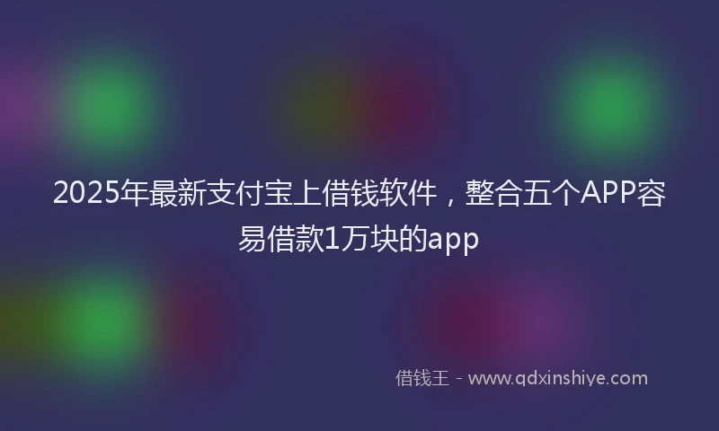 2025年最新支付宝上借钱软件，整合五个APP容易借款1万块的app