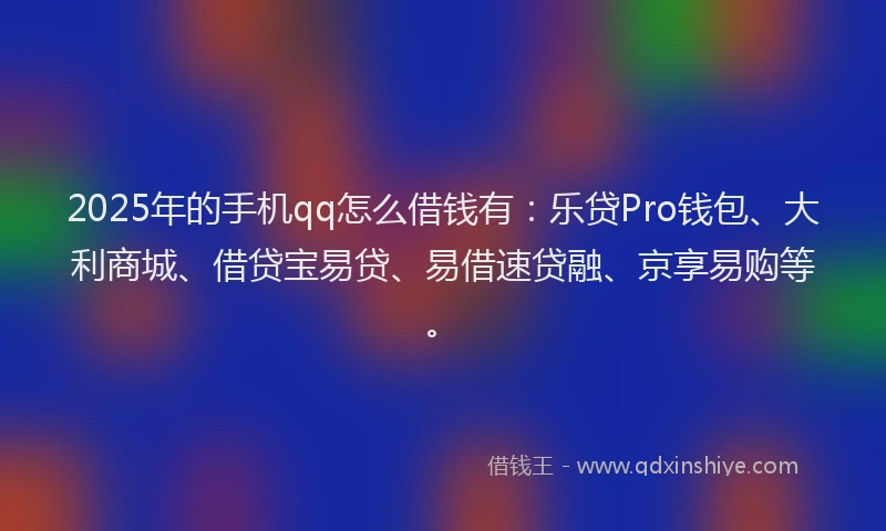 2025年的手机qq怎么借钱有：乐贷Pro钱包、大利商城、借贷宝易贷、易借速贷融、京享易购等。