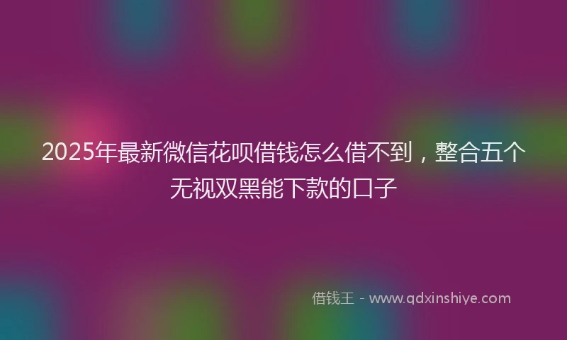 2025年最新微信花呗借钱怎么借不到，整合五个无视双黑能下款的口子