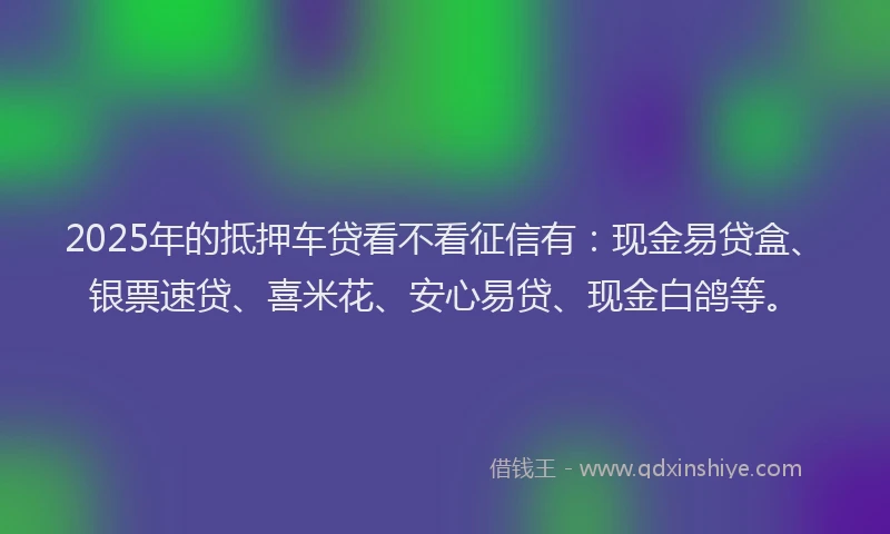 2025年的抵押车贷看不看征信有：现金易贷盒、银票速贷、喜米花、安心易贷、现金白鸽等。
