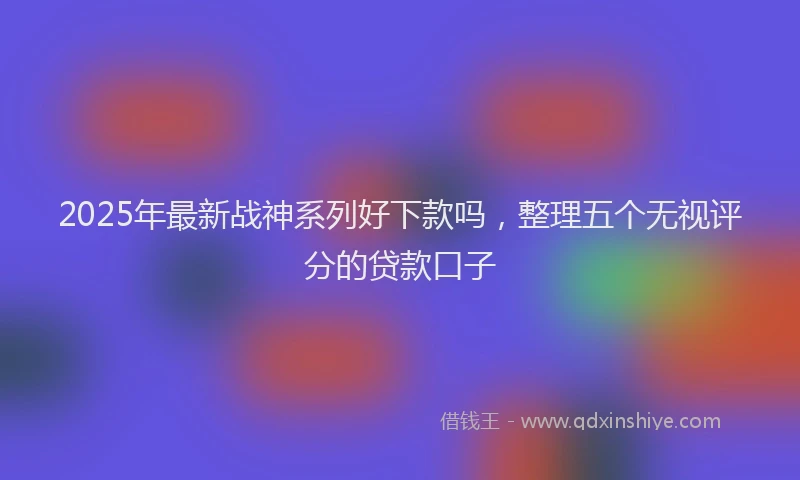 2025年最新战神系列好下款吗，整理五个无视评分的贷款口子