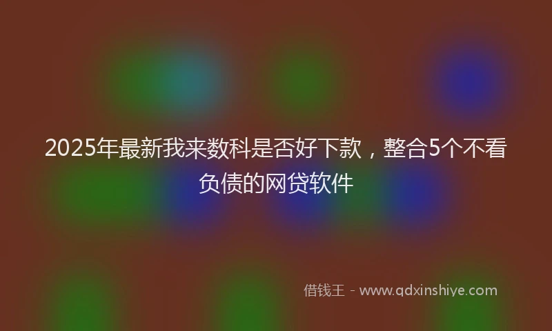 2025年最新我来数科是否好下款，整合5个不看负债的网贷软件