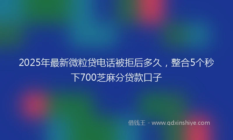 2025年最新微粒贷电话被拒后多久，整合5个秒下700芝麻分贷款口子