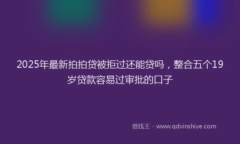 2025年最新拍拍贷被拒过还能贷吗，整合五个19岁贷款容易过审批的口子
