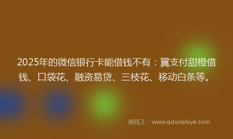 2025年的微信银行卡能借钱不有：翼支付甜橙借钱、口袋花、融资易贷、三枝花、移动白条等。