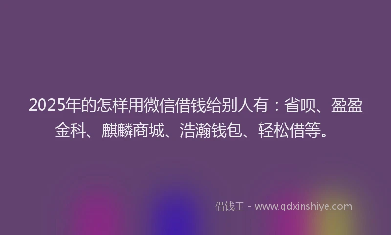 2025年的怎样用微信借钱给别人有：省呗、盈盈金科、麒麟商城、浩瀚钱包、轻松借等。
