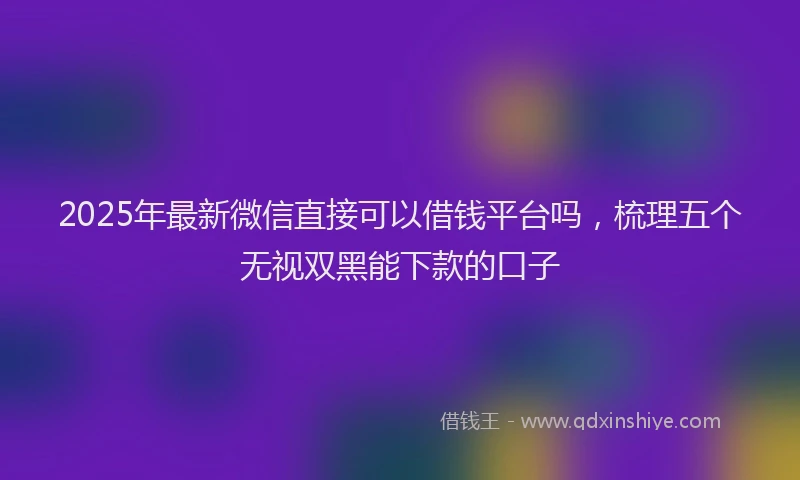 2025年最新微信直接可以借钱平台吗，梳理五个无视双黑能下款的口子