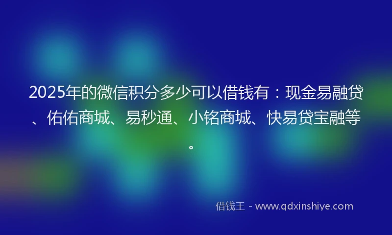 2025年的微信积分多少可以借钱有：现金易融贷、佑佑商城、易秒通、小铭商城、快易贷宝融等。