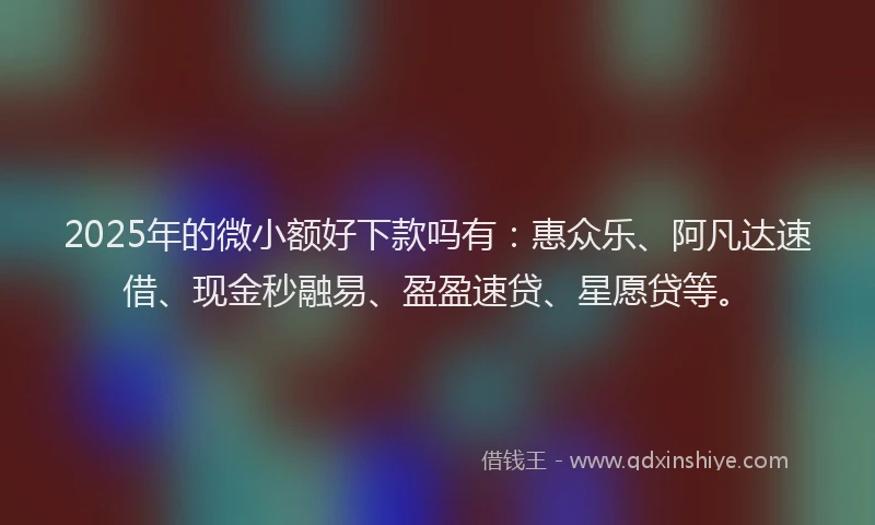 2025年的微小额好下款吗有：惠众乐、阿凡达速借、现金秒融易、盈盈速贷、星愿贷等。