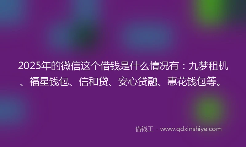 2025年的微信这个借钱是什么情况有：九梦租机、福星钱包、信和贷、安心贷融、惠花钱包等。