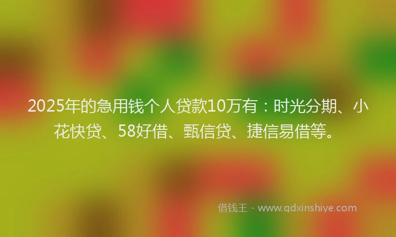 2025年的急用钱个人贷款10万有：时光分期、小花快贷、58好借、甄信贷、捷信易借等。