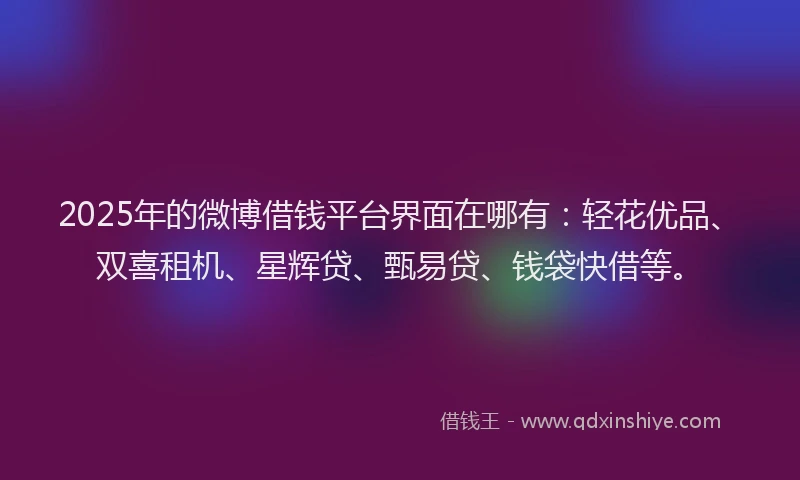2025年的微博借钱平台界面在哪有：轻花优品、双喜租机、星辉贷、甄易贷、钱袋快借等。