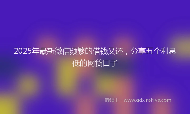 2025年最新微信频繁的借钱又还，分享五个利息低的网贷口子