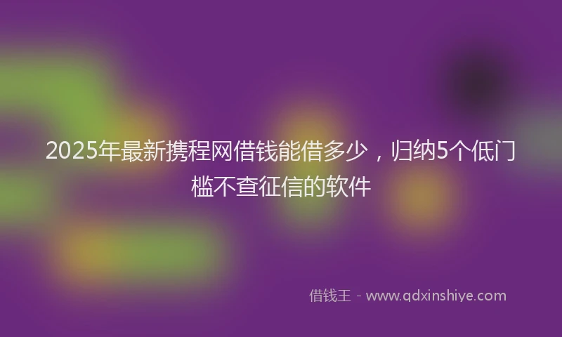 2025年最新携程网借钱能借多少，归纳5个低门槛不查征信的软件