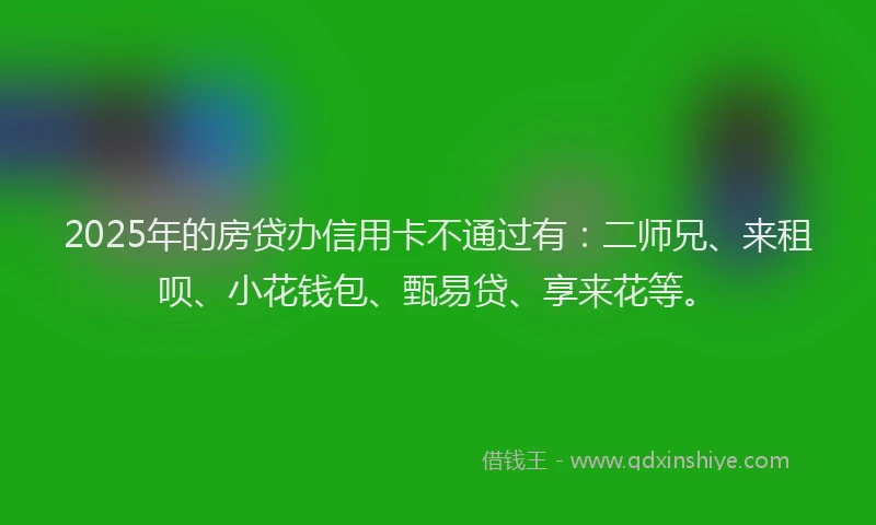 2025年的房贷办信用卡不通过有：二师兄、来租呗、小花钱包、甄易贷、享来花等。