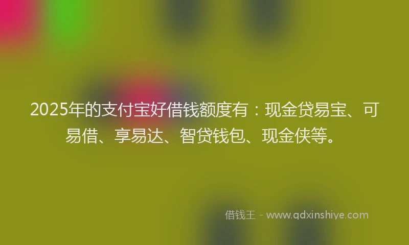 2025年的支付宝好借钱额度有：现金贷易宝、可易借、享易达、智贷钱包、现金侠等。