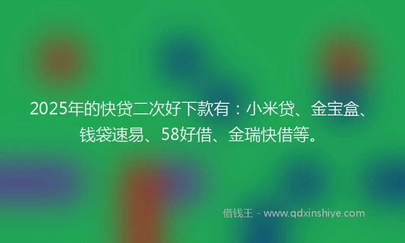 2025年的快贷二次好下款有：小米贷、金宝盒、钱袋速易、58好借、金瑞快借等。