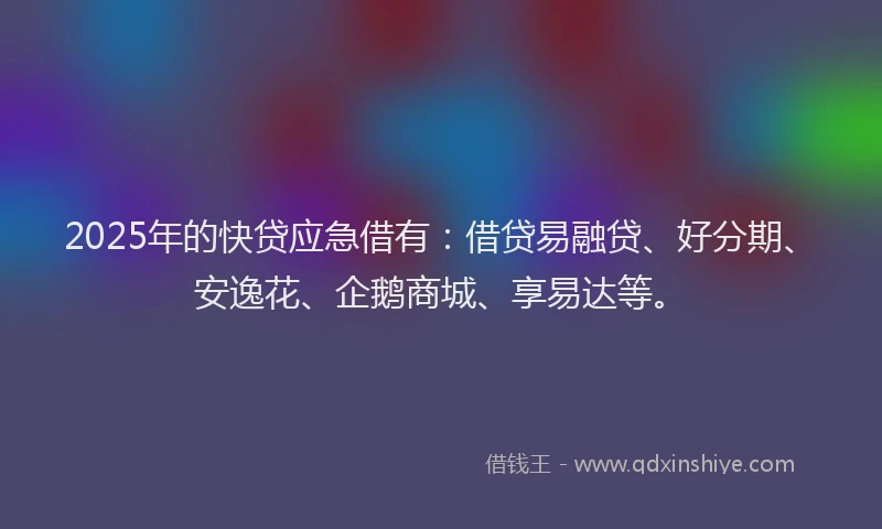 2025年的快贷应急借有：借贷易融贷、好分期、安逸花、企鹅商城、享易达等。